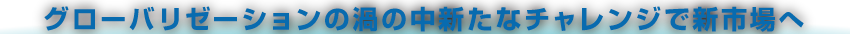 グローバリゼーションの渦の中新たなチャレンジで新市場へ